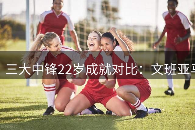 三大中锋22岁成就对比：文班亚马能否超越奥胖大梦？