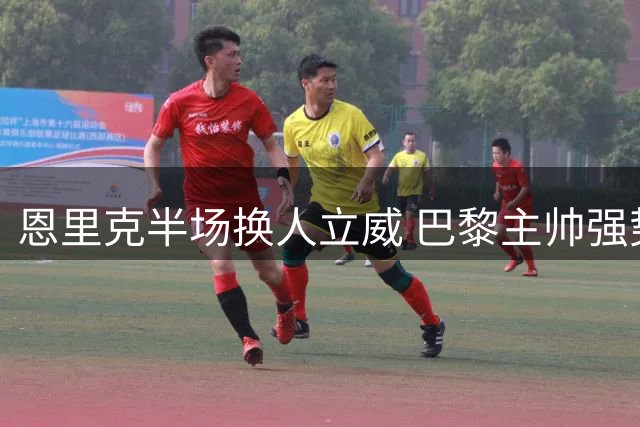 恩里克半场换人立威 巴黎主帅强势宣示掌控权