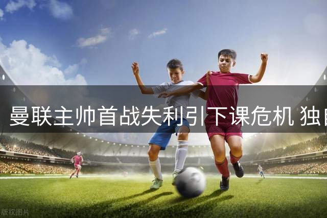 曼联主帅首战失利引下课危机 独自观战青年队五球大捷