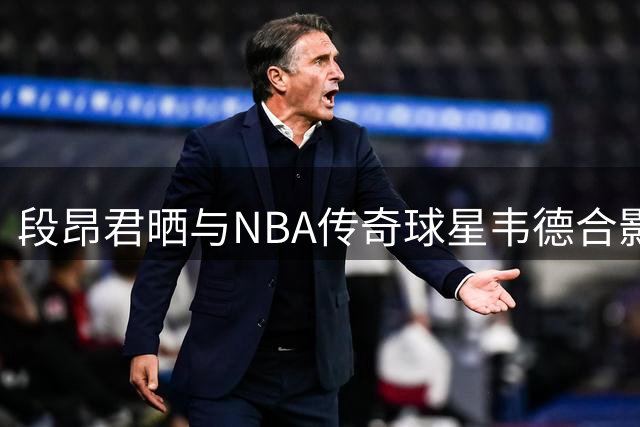 段昂君晒与NBA传奇球星韦德合影 展现青春追梦力量