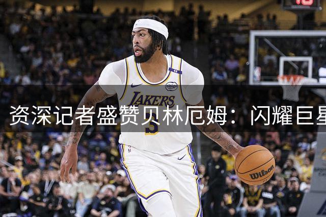 资深记者盛赞贝林厄姆：闪耀巨星实力，传奇潜质尽显