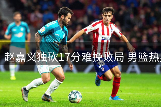 赵嘉义独砍17分难挽败局 男篮热身赛负乌拉圭